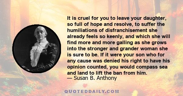 It is cruel for you to leave your daughter, so full of hope and resolve, to suffer the humiliations of disfranchisement she already feels so keenly, and which she will find more and more galling as she grows into the