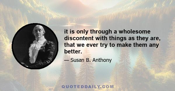 it is only through a wholesome discontent with things as they are, that we ever try to make them any better.