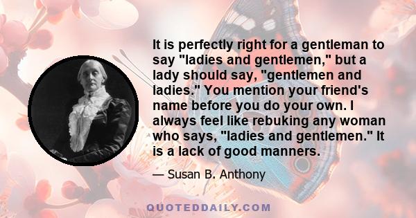 It is perfectly right for a gentleman to say ladies and gentlemen, but a lady should say, gentlemen and ladies. You mention your friend's name before you do your own. I always feel like rebuking any woman who says,