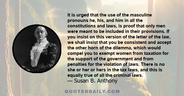 It is urged that the use of the masculine pronouns he, his, and him in all the constitutions and laws, is proof that only men were meant to be included in their provisions. If you insist on this version of the letter of 