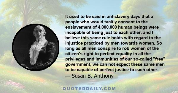 It used to be said in antislavery days that a people who would tacitly consent to the enslavement of 4,000,000 human beings were incapable of being just to each other, and I believe this same rule holds with regard to