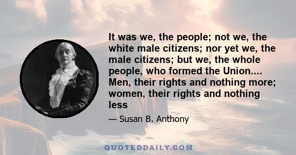 It was we, the people; not we, the white male citizens; nor yet we, the male citizens; but we, the whole people, who formed the Union.... Men, their rights and nothing more; women, their rights and nothing less