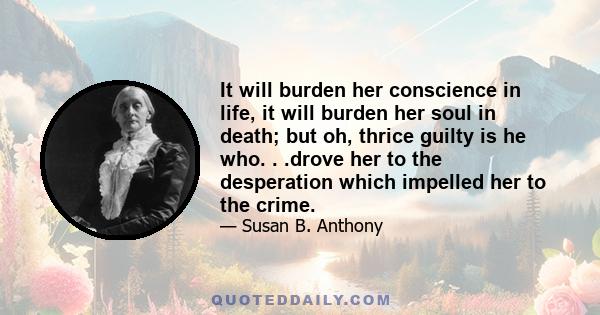 It will burden her conscience in life, it will burden her soul in death; but oh, thrice guilty is he who. . .drove her to the desperation which impelled her to the crime.