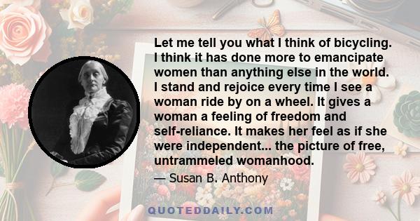 Let me tell you what I think of bicycling. I think it has done more to emancipate women than anything else in the world. I stand and rejoice every time I see a woman ride by on a wheel. It gives a woman a feeling of