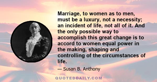 Marriage, to women as to men, must be a luxury, not a necessity; an incident of life, not all of it. And the only possible way to accomplish this great change is to accord to women equal power in the making, shaping and 