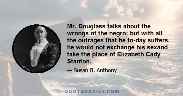 Mr. Douglass talks about the wrongs of the negro; but with all the outrages that he to-day suffers, he would not exchange his sexand take the place of Elizabeth Cady Stanton.