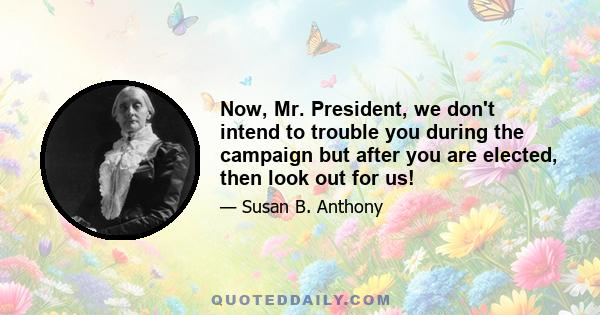 Now, Mr. President, we don't intend to trouble you during the campaign but after you are elected, then look out for us!