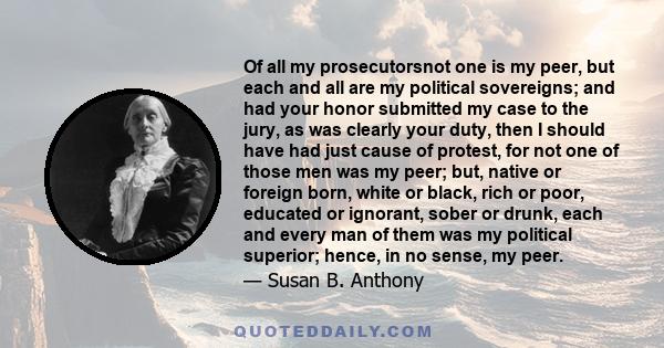 Of all my prosecutorsnot one is my peer, but each and all are my political sovereigns; and had your honor submitted my case to the jury, as was clearly your duty, then I should have had just cause of protest, for not