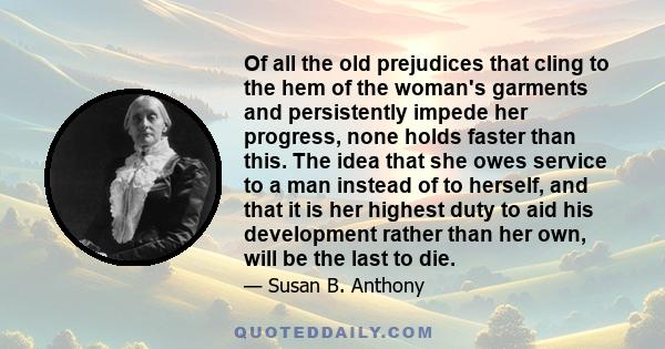 Of all the old prejudices that cling to the hem of the woman's garments and persistently impede her progress, none holds faster than this. The idea that she owes service to a man instead of to herself, and that it is