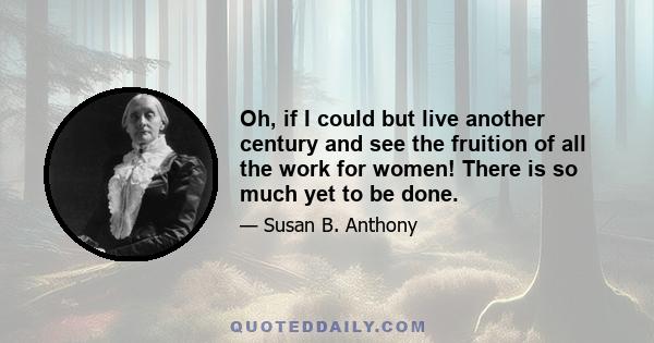 Oh, if I could but live another century and see the fruition of all the work for women! There is so much yet to be done.