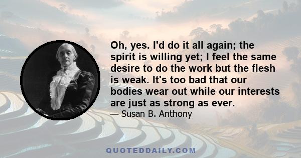 Oh, yes. I'd do it all again; the spirit is willing yet; I feel the same desire to do the work but the flesh is weak. It's too bad that our bodies wear out while our interests are just as strong as ever.