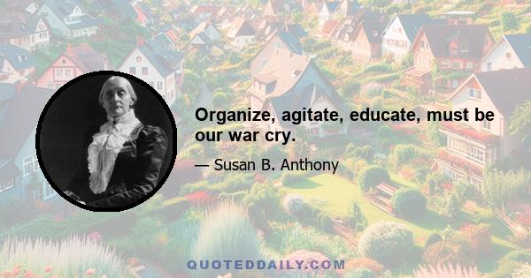 Organize, agitate, educate, must be our war cry.