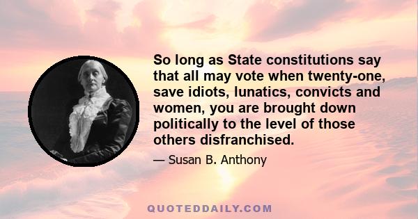 So long as State constitutions say that all may vote when twenty-one, save idiots, lunatics, convicts and women, you are brought down politically to the level of those others disfranchised.