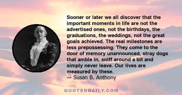 Sooner or later we all discover that the important moments in life are not the advertised ones, not the birthdays, the graduations, the weddings, not the great goals achieved. The real milestones are less prepossessing. 