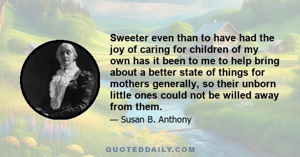 Sweeter even than to have had the joy of caring for children of my own has it been to me to help bring about a better state of things for mothers generally, so their unborn little ones could not be willed away from them.