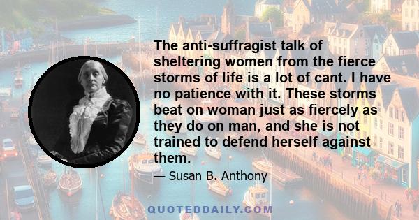 The anti-suffragist talk of sheltering women from the fierce storms of life is a lot of cant. I have no patience with it. These storms beat on woman just as fiercely as they do on man, and she is not trained to defend