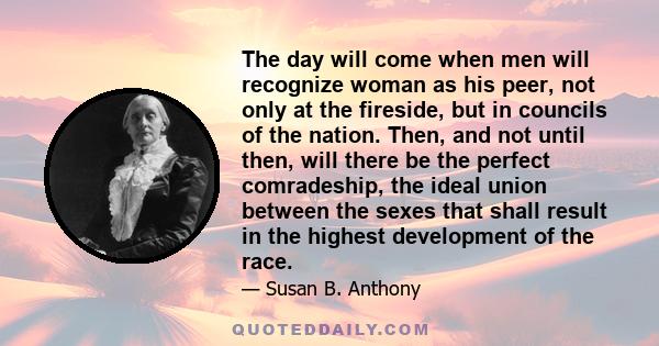 The day will come when men will recognize woman as his peer, not only at the fireside, but in councils of the nation. Then, and not until then, will there be the perfect comradeship, the ideal union between the sexes