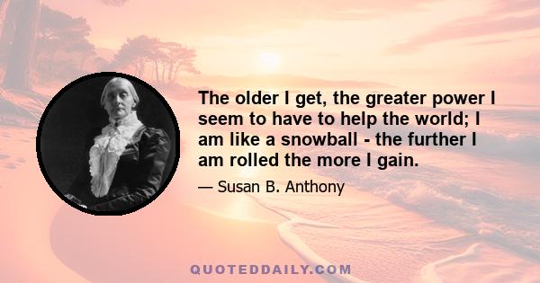 The older I get, the greater power I seem to have to help the world; I am like a snowball - the further I am rolled the more I gain.