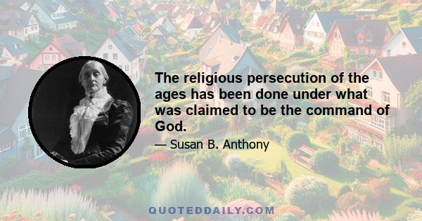 The religious persecution of the ages has been done under what was claimed to be the command of God.