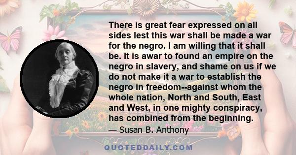 There is great fear expressed on all sides lest this war shall be made a war for the negro. I am willing that it shall be. It is awar to found an empire on the negro in slavery, and shame on us if we do not make it a