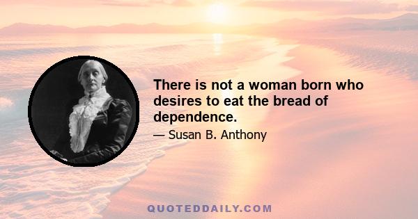 There is not a woman born who desires to eat the bread of dependence.