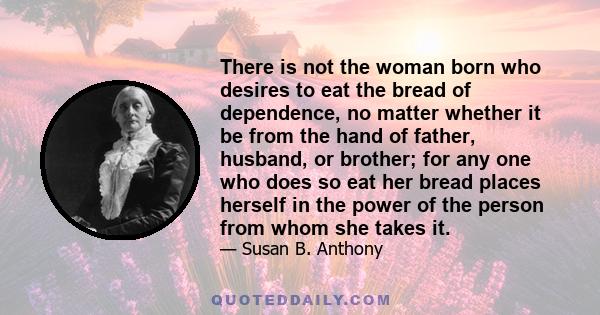 There is not the woman born who desires to eat the bread of dependence, no matter whether it be from the hand of father, husband, or brother; for any one who does so eat her bread places herself in the power of the