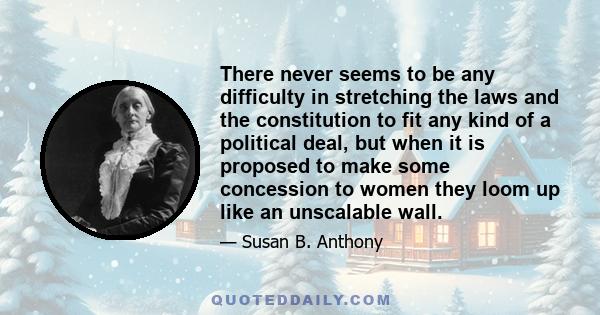 There never seems to be any difficulty in stretching the laws and the constitution to fit any kind of a political deal, but when it is proposed to make some concession to women they loom up like an unscalable wall.