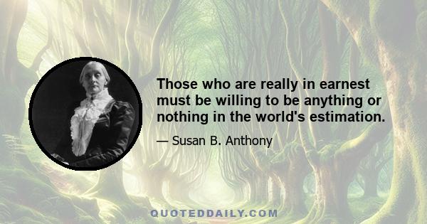 Those who are really in earnest must be willing to be anything or nothing in the world's estimation.