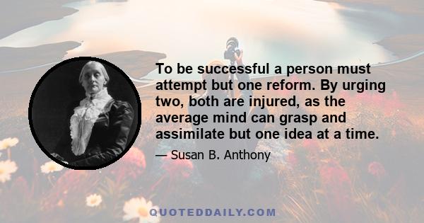 To be successful a person must attempt but one reform. By urging two, both are injured, as the average mind can grasp and assimilate but one idea at a time.