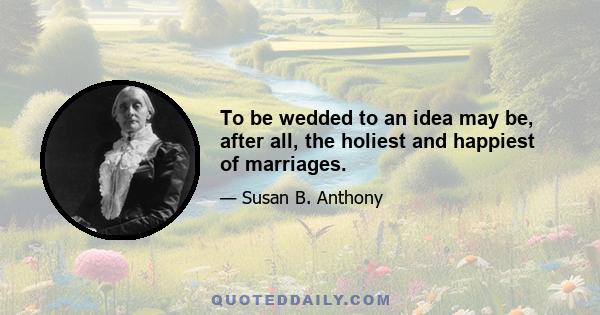 To be wedded to an idea may be, after all, the holiest and happiest of marriages.