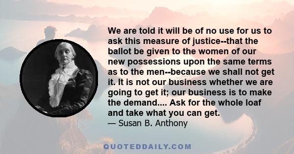 We are told it will be of no use for us to ask this measure of justice--that the ballot be given to the women of our new possessions upon the same terms as to the men--because we shall not get it. It is not our business 