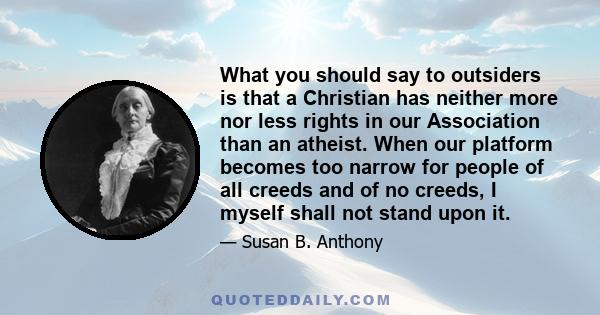 What you should say to outsiders is that a Christian has neither more nor less rights in our Association than an atheist. When our platform becomes too narrow for people of all creeds and of no creeds, I myself shall