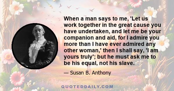 When a man says to me, 'Let us work together in the great cause you have undertaken, and let me be your companion and aid, for I admire you more than I have ever admired any other woman,' then I shall say, 'I am yours