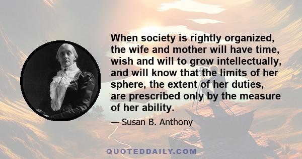 When society is rightly organized, the wife and mother will have time, wish and will to grow intellectually, and will know that the limits of her sphere, the extent of her duties, are prescribed only by the measure of