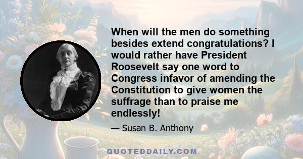 When will the men do something besides extend congratulations? I would rather have President Roosevelt say one word to Congress infavor of amending the Constitution to give women the suffrage than to praise me endlessly!