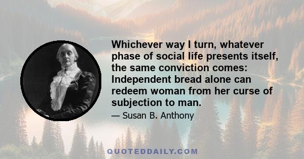 Whichever way I turn, whatever phase of social life presents itself, the same conviction comes: Independent bread alone can redeem woman from her curse of subjection to man.