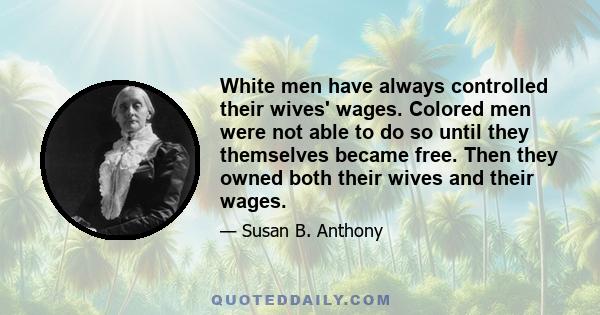 White men have always controlled their wives' wages. Colored men were not able to do so until they themselves became free. Then they owned both their wives and their wages.