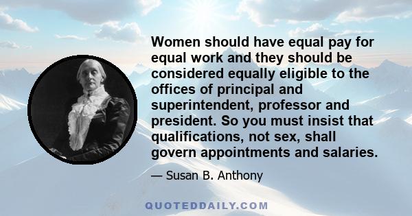 Women should have equal pay for equal work and they should be considered equally eligible to the offices of principal and superintendent, professor and president. So you must insist that qualifications, not sex, shall