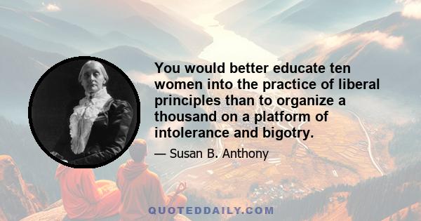 You would better educate ten women into the practice of liberal principles than to organize a thousand on a platform of intolerance and bigotry.