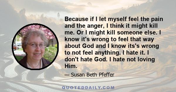 Because if I let myself feel the pain and the anger, I think it might kill me. Or I might kill someone else. I know it's wrong to feel that way about God and I know its's wrong to not feel anything. I hate it. I don't