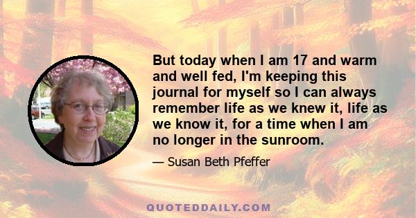 But today when I am 17 and warm and well fed, I'm keeping this journal for myself so I can always remember life as we knew it, life as we know it, for a time when I am no longer in the sunroom.