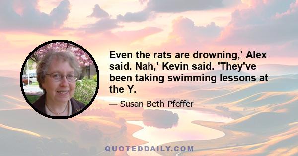 Even the rats are drowning,' Alex said. Nah,' Kevin said. 'They've been taking swimming lessons at the Y.