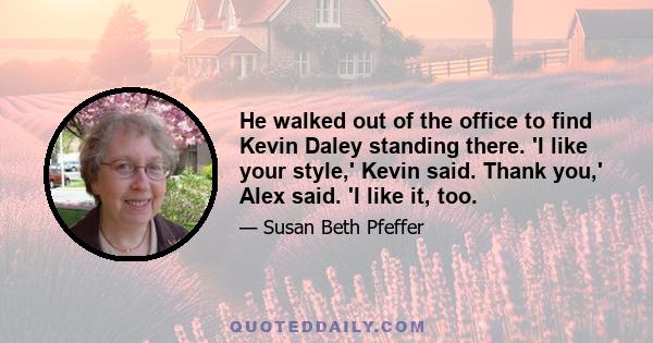 He walked out of the office to find Kevin Daley standing there. 'I like your style,' Kevin said. Thank you,' Alex said. 'I like it, too.