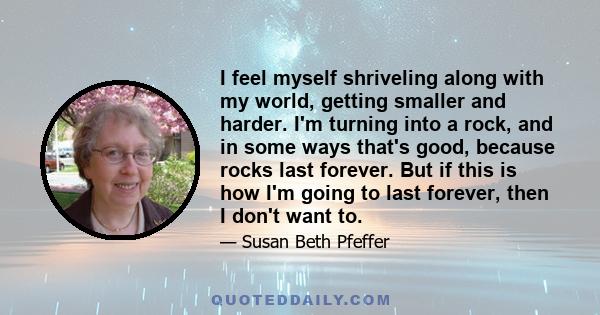 I feel myself shriveling along with my world, getting smaller and harder. I'm turning into a rock, and in some ways that's good, because rocks last forever. But if this is how I'm going to last forever, then I don't