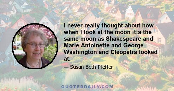 I never really thought about how when I look at the moon it;s the same moon as Shakespeare and Marie Antoinette and George Washington and Cleopatra looked at.