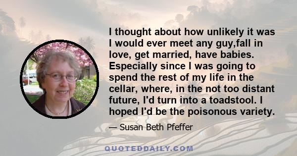 I thought about how unlikely it was I would ever meet any guy,fall in love, get married, have babies. Especially since I was going to spend the rest of my life in the cellar, where, in the not too distant future, I'd