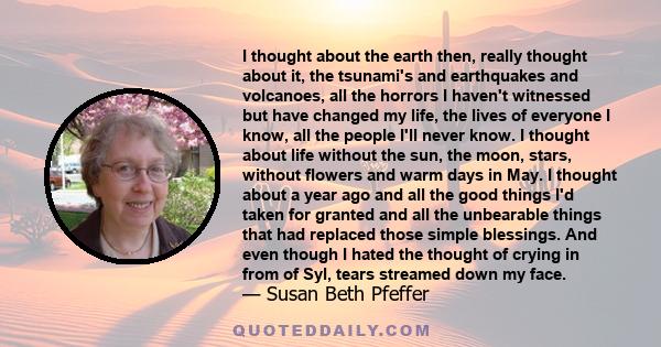 I thought about the earth then, really thought about it, the tsunami's and earthquakes and volcanoes, all the horrors I haven't witnessed but have changed my life, the lives of everyone I know, all the people I'll never 