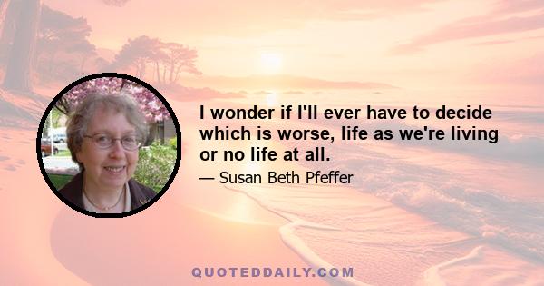 I wonder if I'll ever have to decide which is worse, life as we're living or no life at all.