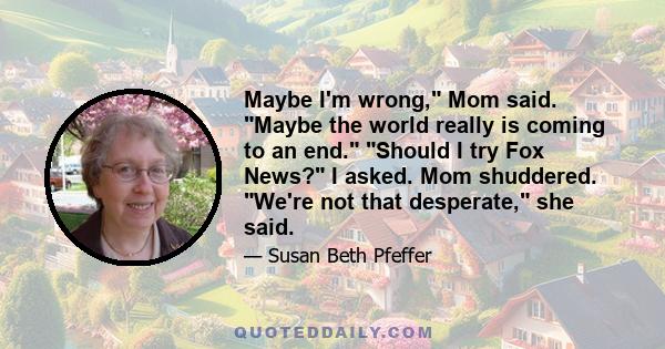 Maybe I'm wrong, Mom said. Maybe the world really is coming to an end. Should I try Fox News? I asked. Mom shuddered. We're not that desperate, she said.