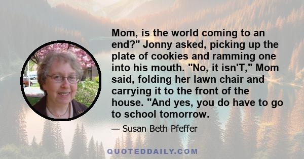 Mom, is the world coming to an end? Jonny asked, picking up the plate of cookies and ramming one into his mouth. No, it isn'T, Mom said, folding her lawn chair and carrying it to the front of the house. And yes, you do